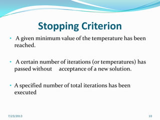 Stopping Criterion
• A given minimum value of the temperature has been
reached.
• A certain number of iterations (or temperatures) has
passed without acceptance of a new solution.
• A specified number of total iterations has been
executed
7/23/2013 10
 
