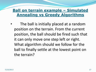 Ball on terrain example – Simulated
Annealing vs Greedy Algorithms
• The ball is initially placed at a random
position on the terrain. From the current
position, the ball should be fired such that
it can only move one step left or right.
What algorithm should we follow for the
ball to finally settle at the lowest point on
the terrain?
7/23/2013 17
 