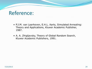 Reference:
7/23/2013 24
• P.J.M. van Laarhoven, E.H.L. Aarts, Simulated Annealing:
Theory and Applications, Kluwer Academic Publisher,
1987.
• A. A. Zhigljavsky, Theory of Global Random Search,
Kluwer Academic Publishers, 1991.
 