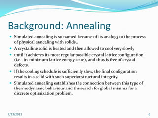 Background: Annealing
 Simulated annealing is so named because of its analogy to the process
of physical annealing with solids,.
 A crystalline solid is heated and then allowed to cool very slowly
 until it achieves its most regular possible crystal lattice configuration
(i.e., its minimum lattice energy state), and thus is free of crystal
defects.
 If the cooling schedule is sufficiently slow, the final configuration
results in a solid with such superior structural integrity.
 Simulated annealing establishes the connection between this type of
thermodynamic behaviour and the search for global minima for a
discrete optimization problem.
7/23/2013 6
 