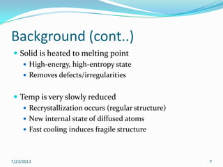 Background (cont..)
 Solid is heated to melting point
 High-energy, high-entropy state
 Removes defects/irregularities
 Temp is very slowly reduced
 Recrystallization occurs (regular structure)
 New internal state of diffused atoms
 Fast cooling induces fragile structure
7/23/2013 7
 