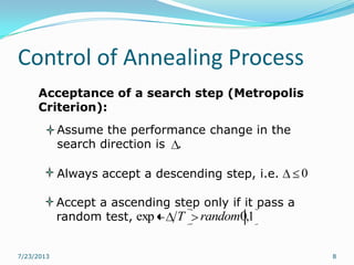 Control of Annealing Process
7/23/2013 8
Acceptance of a search step (Metropolis
Criterion):
Assume the performance change in the
search direction is .
Accept a ascending step only if it pass a
random test,
Always accept a descending step, i.e. 0
1,0exp randomT
 