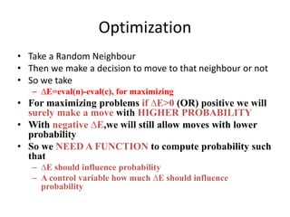 Optimization
• Take a Random Neighbour
• Then we make a decision to move to that neighbour or not
• So we take
– ∆E=eval(n)-eval(c), for maximizing
• For maximizing problems if ∆E>0 (OR) positive we will
surely make a move with HIGHER PROBABILITY
• With negative ∆E,we will still allow moves with lower
probability
• So we NEED A FUNCTION to compute probability such
that
– ∆E should influence probability
– A control variable how much ∆E should influence
probability
 
