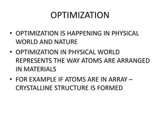 OPTIMIZATION
• OPTIMIZATION IS HAPPENING IN PHYSICAL
WORLD AND NATURE
• OPTIMIZATION IN PHYSICAL WORLD
REPRESENTS THE WAY ATOMS ARE ARRANGED
IN MATERIALS
• FOR EXAMPLE IF ATOMS ARE IN ARRAY –
CRYSTALLINE STRUCTURE IS FORMED
 