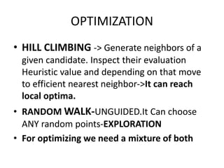 OPTIMIZATION
• HILL CLIMBING -> Generate neighbors of a
given candidate. Inspect their evaluation
Heuristic value and depending on that move
to efficient nearest neighbor->It can reach
local optima.
• RANDOM WALK-UNGUIDED.It Can choose
ANY random points-EXPLORATION
• For optimizing we need a mixture of both
 