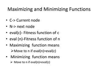 Maximizing and Minimizing Functions
• C-> Current node
• N-> next node
• eval(c)- Fitness function of c
• eval (n)-Fitness function of n
• Maximizing function means
Move to n if eval(n)>eval(c)
• Minimizing function means
 Move to n if eval(n)<eval(c)
 