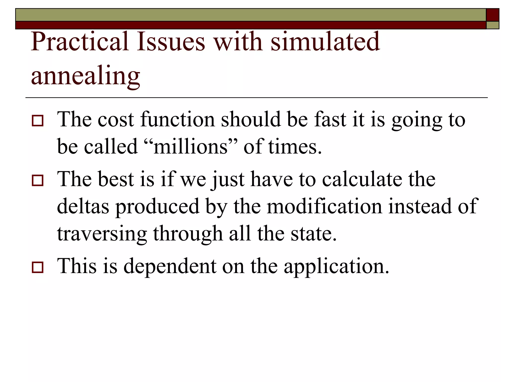 Practical Issues with simulated
annealing
 The cost function should be fast it is going to
be called “millions” of times.
 The best is if we just have to calculate the
deltas produced by the modification instead of
traversing through all the state.
 This is dependent on the application.
 