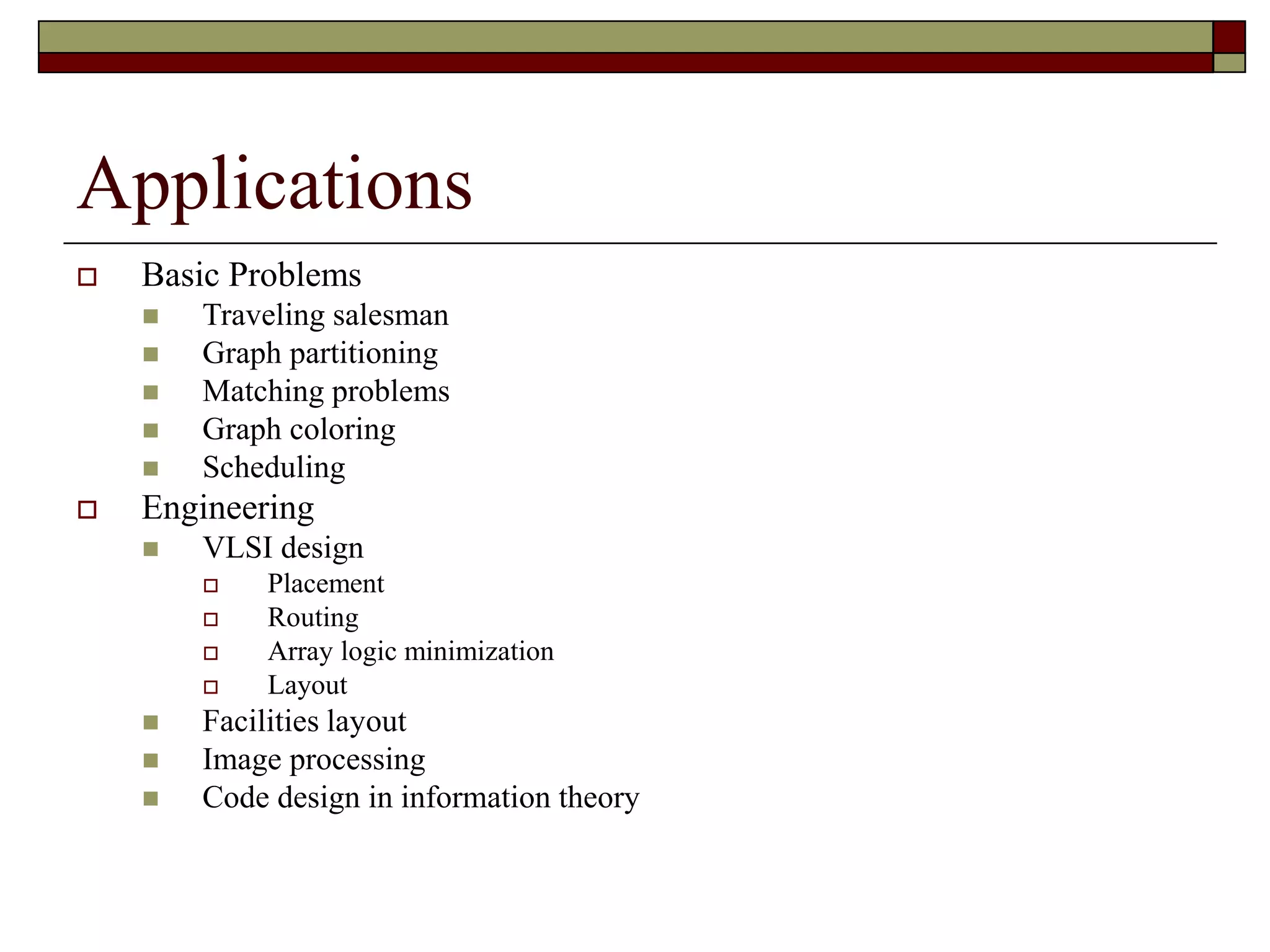 Applications
 Basic Problems
 Traveling salesman
 Graph partitioning
 Matching problems
 Graph coloring
 Scheduling
 Engineering
 VLSI design
 Placement
 Routing
 Array logic minimization
 Layout
 Facilities layout
 Image processing
 Code design in information theory
 