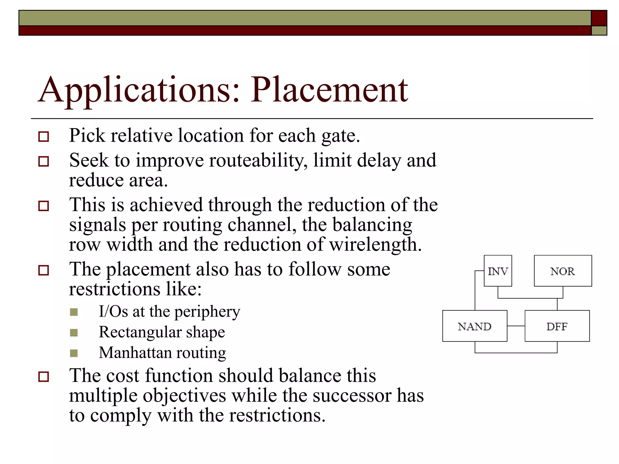 Applications: Placement
 Pick relative location for each gate.
 Seek to improve routeability, limit delay and
reduce area.
 This is achieved through the reduction of the
signals per routing channel, the balancing
row width and the reduction of wirelength.
 The placement also has to follow some
restrictions like:
 I/Os at the periphery
 Rectangular shape
 Manhattan routing
 The cost function should balance this
multiple objectives while the successor has
to comply with the restrictions.
 