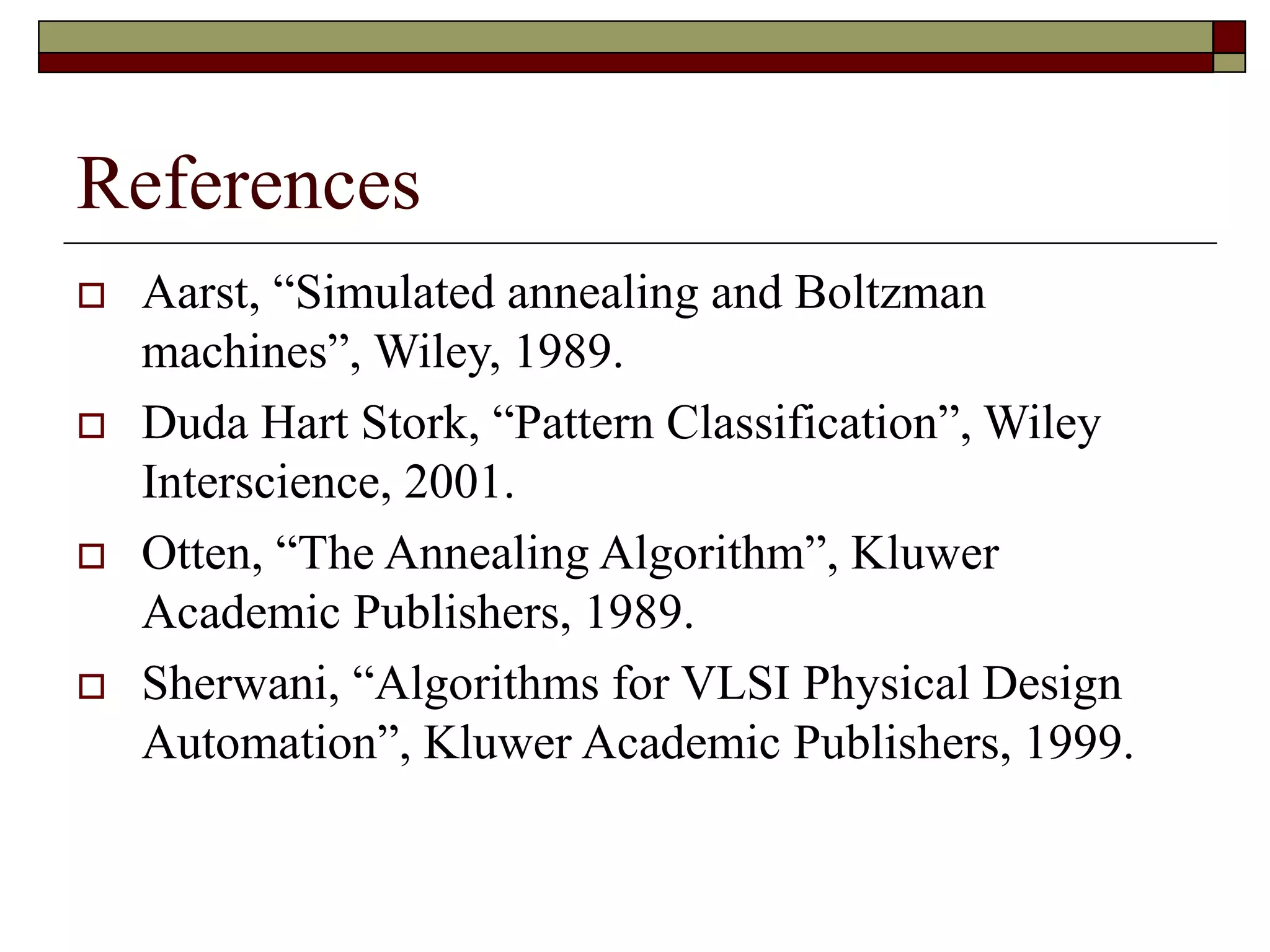 References
 Aarst, “Simulated annealing and Boltzman
machines”, Wiley, 1989.
 Duda Hart Stork, “Pattern Classification”, Wiley
Interscience, 2001.
 Otten, “The Annealing Algorithm”, Kluwer
Academic Publishers, 1989.
 Sherwani, “Algorithms for VLSI Physical Design
Automation”, Kluwer Academic Publishers, 1999.
 