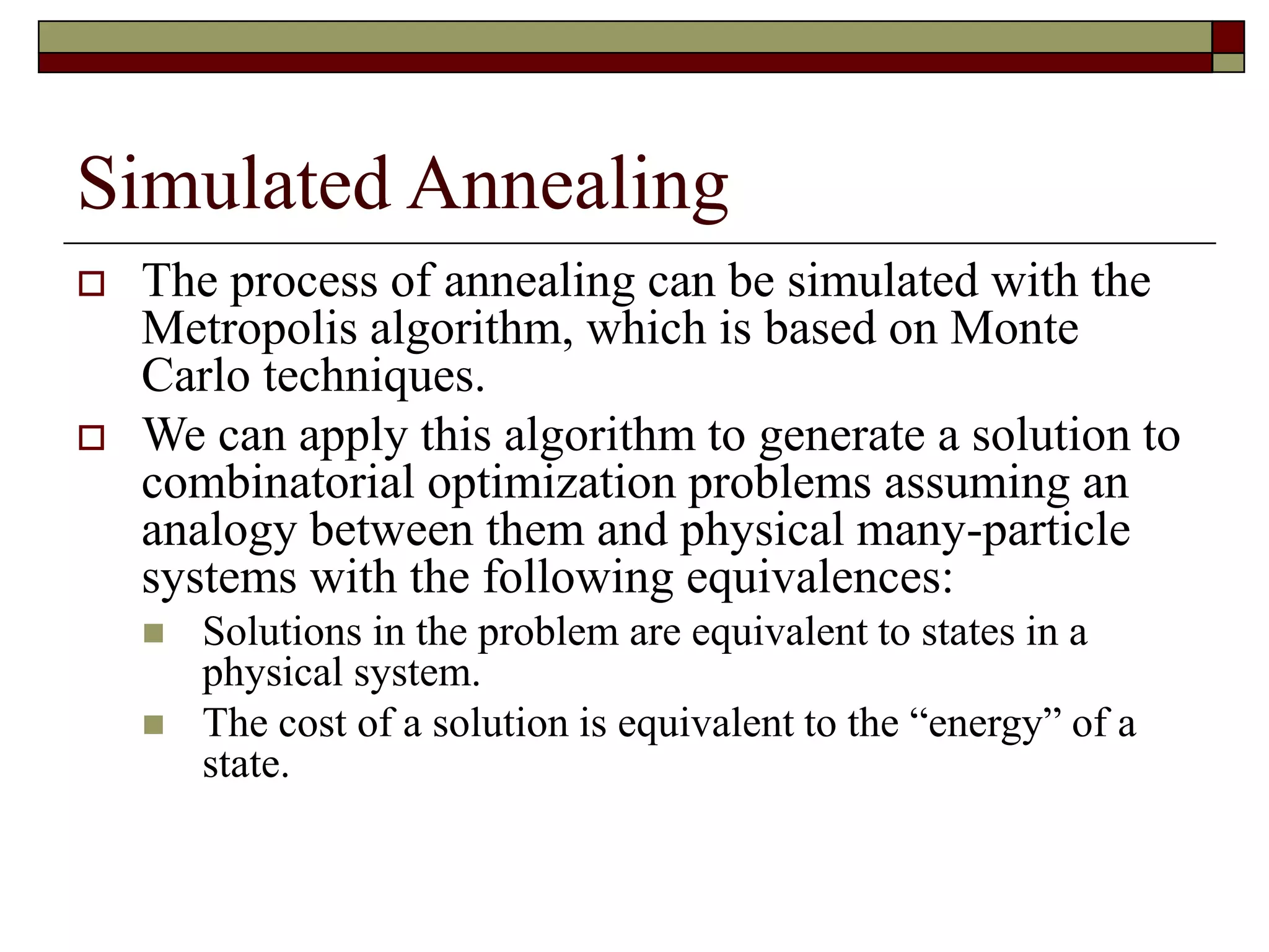 Simulated Annealing
 The process of annealing can be simulated with the
Metropolis algorithm, which is based on Monte
Carlo techniques.
 We can apply this algorithm to generate a solution to
combinatorial optimization problems assuming an
analogy between them and physical many-particle
systems with the following equivalences:
 Solutions in the problem are equivalent to states in a
physical system.
 The cost of a solution is equivalent to the “energy” of a
state.
 