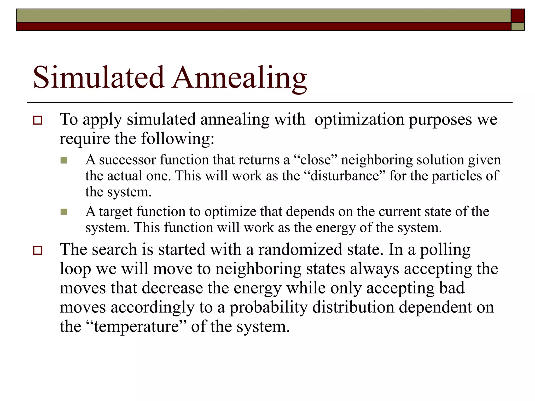 Simulated Annealing
 To apply simulated annealing with optimization purposes we
require the following:
 A successor function that returns a “close” neighboring solution given
the actual one. This will work as the “disturbance” for the particles of
the system.
 A target function to optimize that depends on the current state of the
system. This function will work as the energy of the system.
 The search is started with a randomized state. In a polling
loop we will move to neighboring states always accepting the
moves that decrease the energy while only accepting bad
moves accordingly to a probability distribution dependent on
the “temperature” of the system.
 