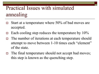 Practical Issues with simulated
annealing
 Start at a temperature where 50% of bad moves are
accepted.
 Each cooling step reduces the temperature by 10%
 The number of iterations at each temperature should
attempt to move between 1-10 times each “element”
of the state.
 The final temperature should not accept bad moves;
this step is known as the quenching step.
 