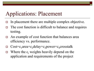 Applications: Placement
 In placement there are multiple complex objective.
 The cost function is difficult to balance and requires
testing.
 An example of cost function that balances area
efficiency vs. performance.
 Cost=c1area+c2delay+c3power+c4crosstalk
 Where the ci weights heavily depend on the
application and requirements of the project
 