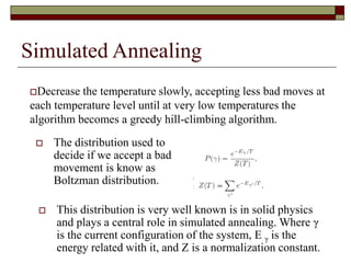Simulated Annealing
 The distribution used to
decide if we accept a bad
movement is know as
Boltzman distribution.
Decrease the temperature slowly, accepting less bad moves at
each temperature level until at very low temperatures the
algorithm becomes a greedy hill-climbing algorithm.
 This distribution is very well known is in solid physics
and plays a central role in simulated annealing. Where γ
is the current configuration of the system, E γ is the
energy related with it, and Z is a normalization constant.
 