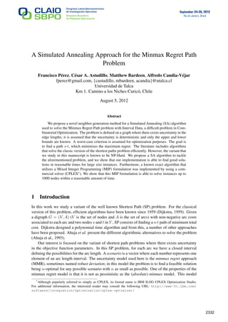 September 24-28, 2012
Rio de Janeiro, Brazil
A Simulated Annealing Approach for the Minmax Regret Path
Problem
Francisco Pérez, César A. Astudillo, Matthew Bardeen, Alfredo Candia-Véjar
fperez@gmail.com, {castudillo, mbardeen, acandia}@utalca.cl
Universidad de Talca
Km 1. Camino a los Niches Curicó, Chile
August 5, 2012
Abstract
We propose a novel neighbor generation method for a Simulated Annealing (SA) algorithm
used to solve the Minmax Regret Path problem with Interval Data, a difﬁcult problem in Com-
binatorial Optimization. The problem is deﬁned on a graph where there exists uncertainty in the
edge lengths; it is assumed that the uncertainty is deterministic and only the upper and lower
bounds are known. A worst-case criterion is assumed for optimization purposes. The goal is
to ﬁnd a path s-t, which minimizes the maximum regret. The literature includes algorithms
that solve the classic version of the shortest paths problem efﬁciently. However, the variant that
we study in this manuscript is known to be NP-Hard. We propose a SA algorithm to tackle
the aforementioned problem, and we show that our implementation is able to ﬁnd good solu-
tions in reasonable times for large size instances. Furthermore, a known exact algorithm that
utilizes a Mixed Integer Programming (MIP) formulation was implemented by using a com-
mercial solver (CPLEX1
). We show that this MIP formulation is able to solve instances up to
1000 nodes within a reasonable amount of time.
1 Introduction
In this work we study a variant of the well known Shortest Path (SP) problem. For the classical
version of this problem, efﬁcient algorithms have been known since 1959 (Dijkstra, 1959). Given
a digraph G = (V, A) (V is the set of nodes and A is the set of arcs) with non-negative arc costs
associated to each arc and two nodes s and t in V , SP consists of ﬁnding a s-t path of minimum total
cost. Dijkstra designed a polynomial time algorithm and from this, a number of other approaches
have been proposed. Ahuja et al. present the different algorithmic alternatives to solve the problem
(Ahuja et al., 1993).
Our interest is focused on the variant of shortest path problems where there exists uncertainty
in the objective function parameters. In this SP problem, for each arc we have a closed interval
deﬁning the possibilities for the arc length. A scenario is a vector where each number represents one
element of an arc length interval. The uncertainty model used here is the minmax regret approach
(MMR), sometimes named robust deviation; in this model the problem is to ﬁnd a feasible solution
being α-optimal for any possible scenario with α as small as possible. One of the properties of the
minmax regret model is that it is not as pessimistic as the (absolute) minmax model. This model
1
Although popularly referred to simply as CPLEX, its formal name is IBM ILOG CPLEX Optimization Studio.
For additional information, the interested reader may consult the following URL: http://www-01.ibm.com/
software/integration/optimization/cplex-optimizer/
1
2332
 