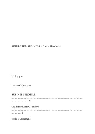 SIMULATED BUSINESS – Sim’s Hardware
2 | P a g e
Table of Contents
BUSINESS PROFILE
...............................................................................................
...................... 5
Organisational Overview
...............................................................................................
............. 5
Vision Statement
 