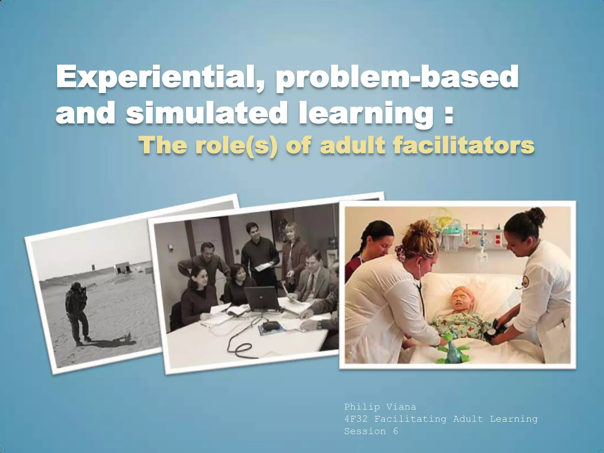 Experiential, problem-based
and simulated learning :
    The role(s) of adult facilitators




                     Philip Viana
                     4F32 Facilitating Adult Learning
                     Session 6
 