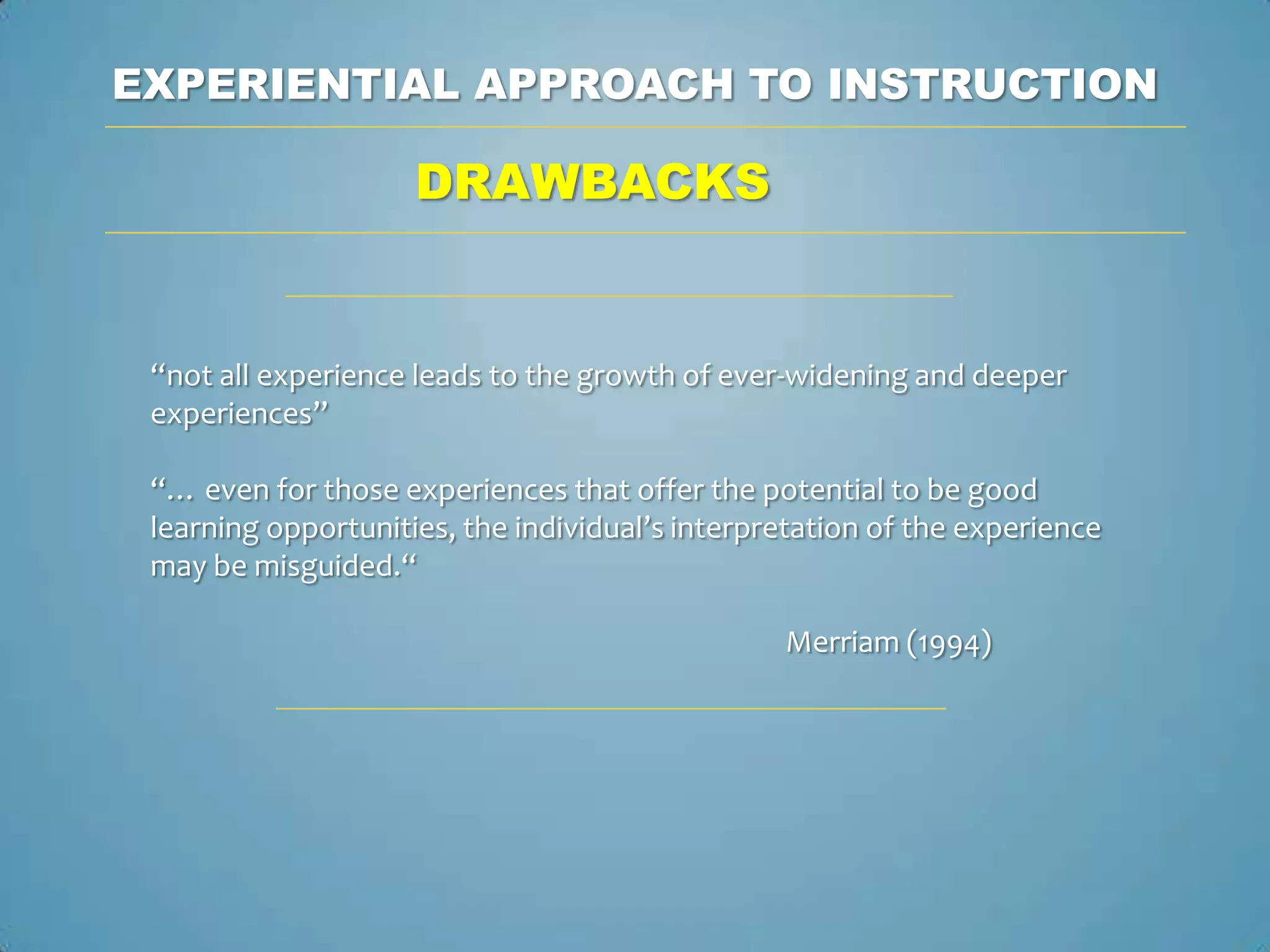 EXPERIENTIAL APPROACH TO INSTRUCTION

                     DRAWBACKS


 “not all experience leads to the growth of ever-widening and deeper
 experiences”

 “… even for those experiences that offer the potential to be good
 learning opportunities, the individual’s interpretation of the experience
 may be misguided.“

                                                 Merriam (1994)
 