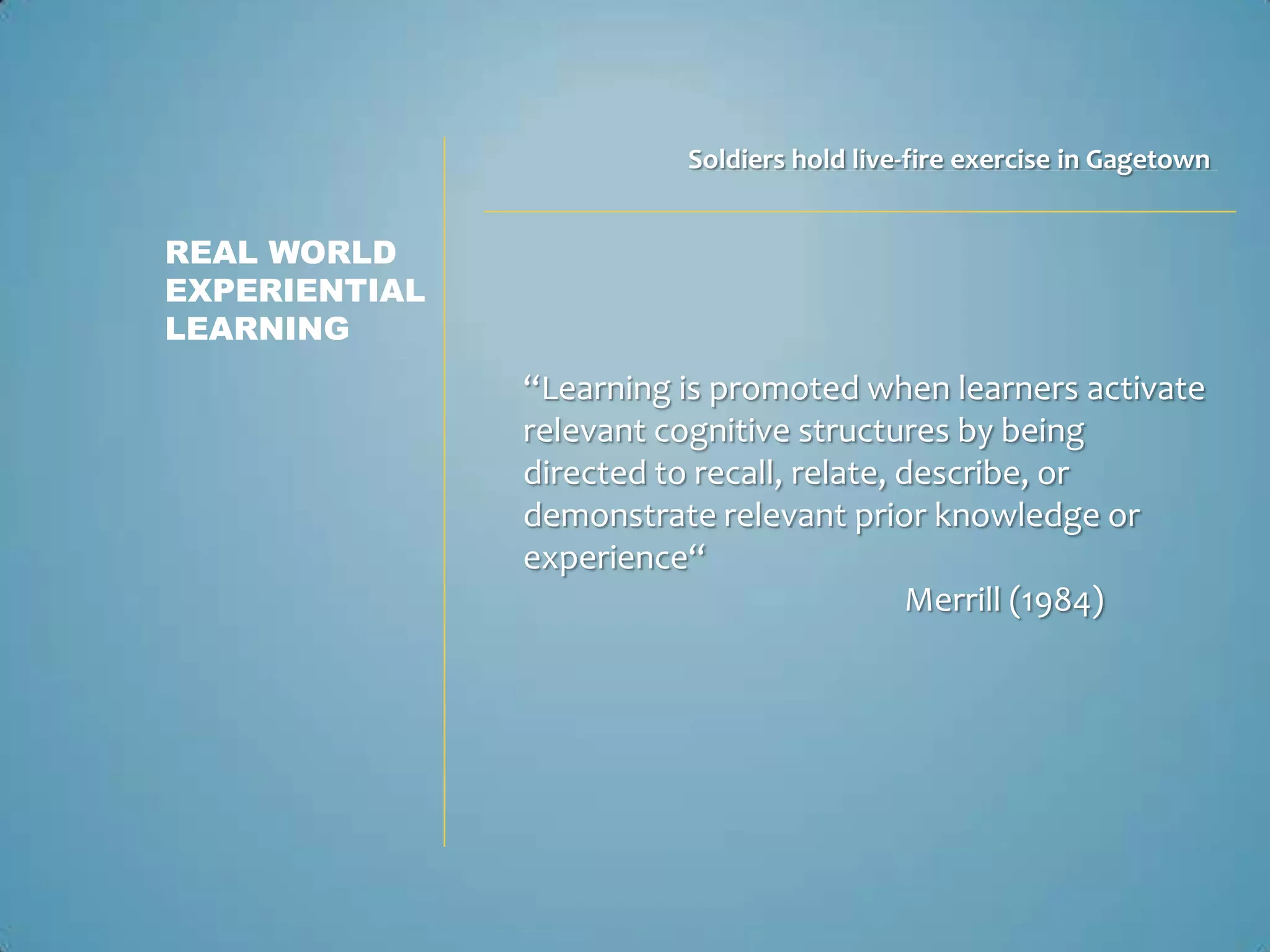 Soldiers hold live-fire exercise in Gagetown


REAL WORLD
EXPERIENTIAL
LEARNING
               “Learning is promoted when learners activate
               relevant cognitive structures by being
               directed to recall, relate, describe, or
               demonstrate relevant prior knowledge or
               experience“
                                            Merrill (1984)
 