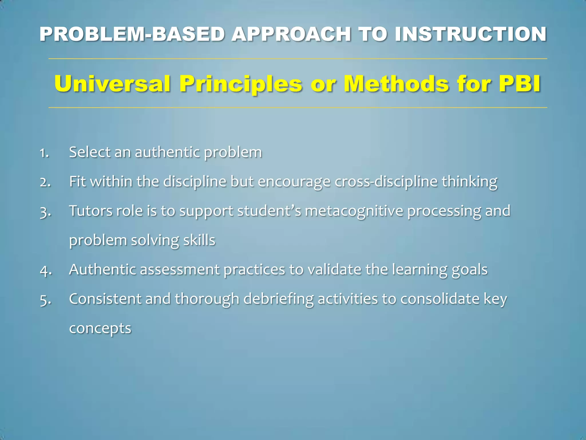PROBLEM-BASED APPROACH TO INSTRUCTION

     Universal Principles or Methods for PBI

1.    Select an authentic problem
2.    Fit within the discipline but encourage cross-discipline thinking
3.    Tutors role is to support student’s metacognitive processing and
      problem solving skills
4.    Authentic assessment practices to validate the learning goals
5.    Consistent and thorough debriefing activities to consolidate key
      concepts
 