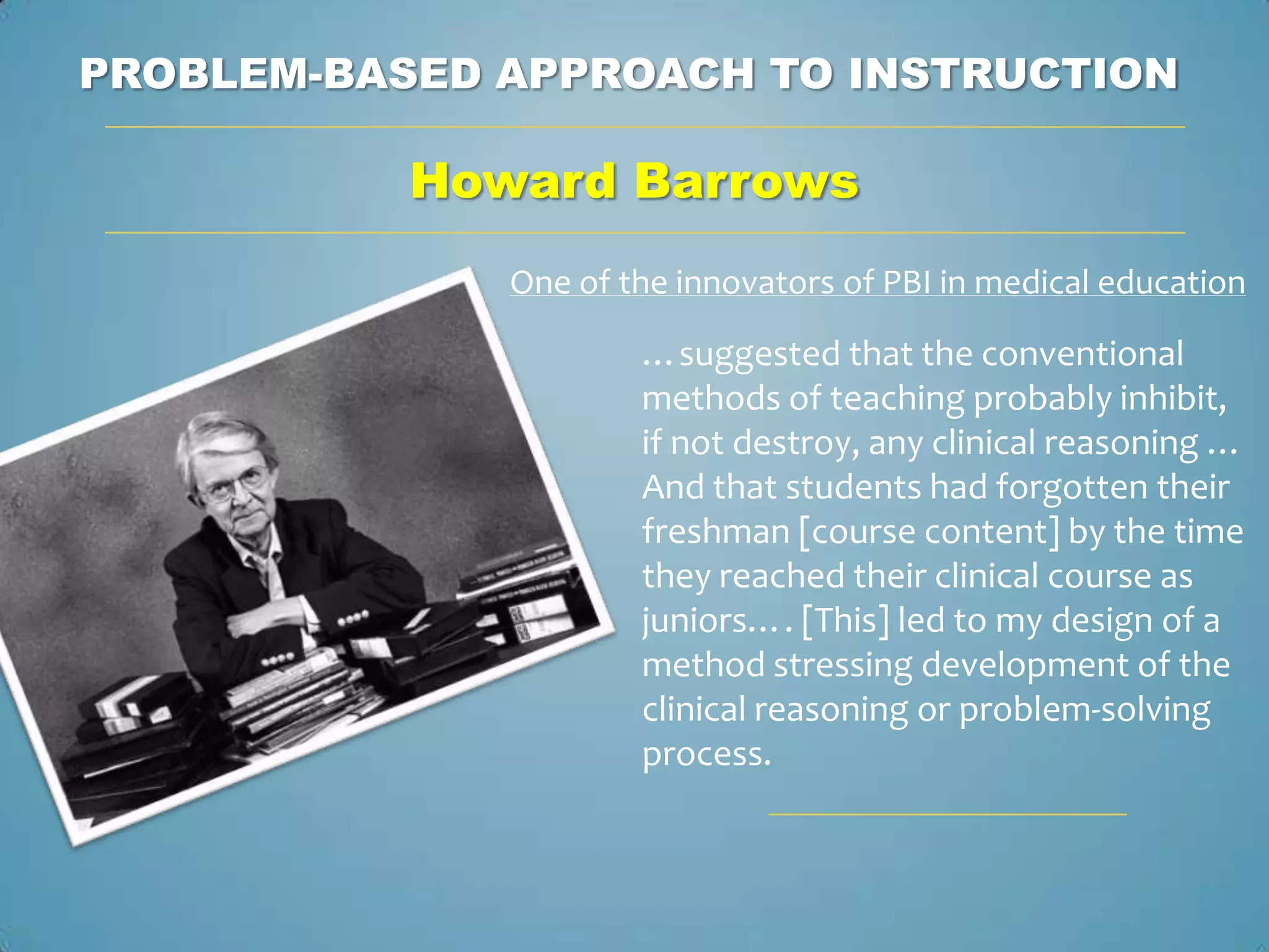 PROBLEM-BASED APPROACH TO INSTRUCTION

           Howard Barrows
              One of the innovators of PBI in medical education

                      …suggested that the conventional
                      methods of teaching probably inhibit,
                      if not destroy, any clinical reasoning …
                      And that students had forgotten their
                      freshman [course content] by the time
                      they reached their clinical course as
                      juniors…. [This] led to my design of a
                      method stressing development of the
                      clinical reasoning or problem-solving
                      process.
 