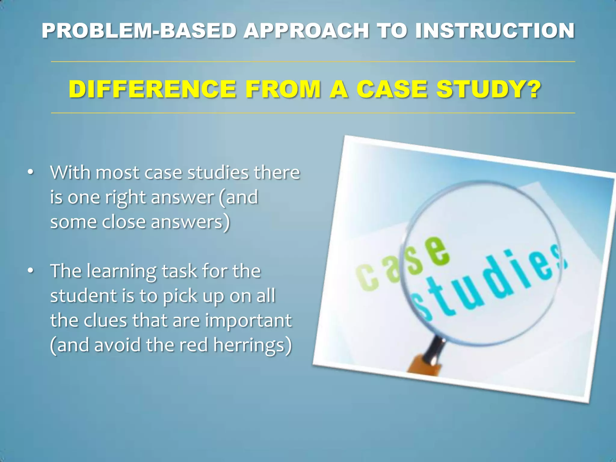 PROBLEM-BASED APPROACH TO INSTRUCTION

    DIFFERENCE FROM A CASE STUDY?


• With most case studies there
  is one right answer (and
  some close answers)

• The learning task for the
  student is to pick up on all
  the clues that are important
  (and avoid the red herrings)
 