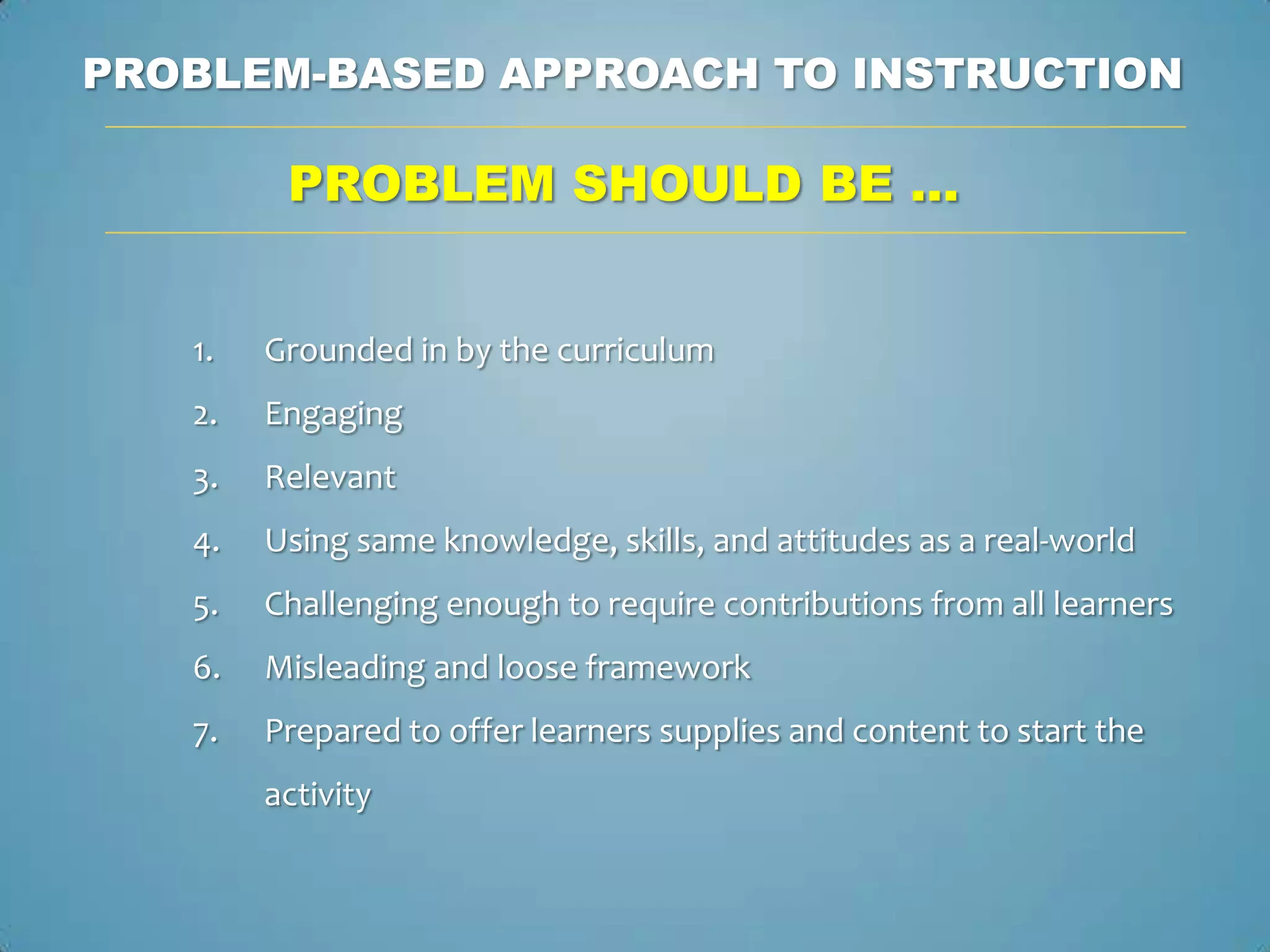 PROBLEM-BASED APPROACH TO INSTRUCTION

         PROBLEM SHOULD BE …


   1.   Grounded in by the curriculum
   2.   Engaging
   3.   Relevant
   4.   Using same knowledge, skills, and attitudes as a real-world
   5.   Challenging enough to require contributions from all learners
   6.   Misleading and loose framework
   7.   Prepared to offer learners supplies and content to start the
        activity
 