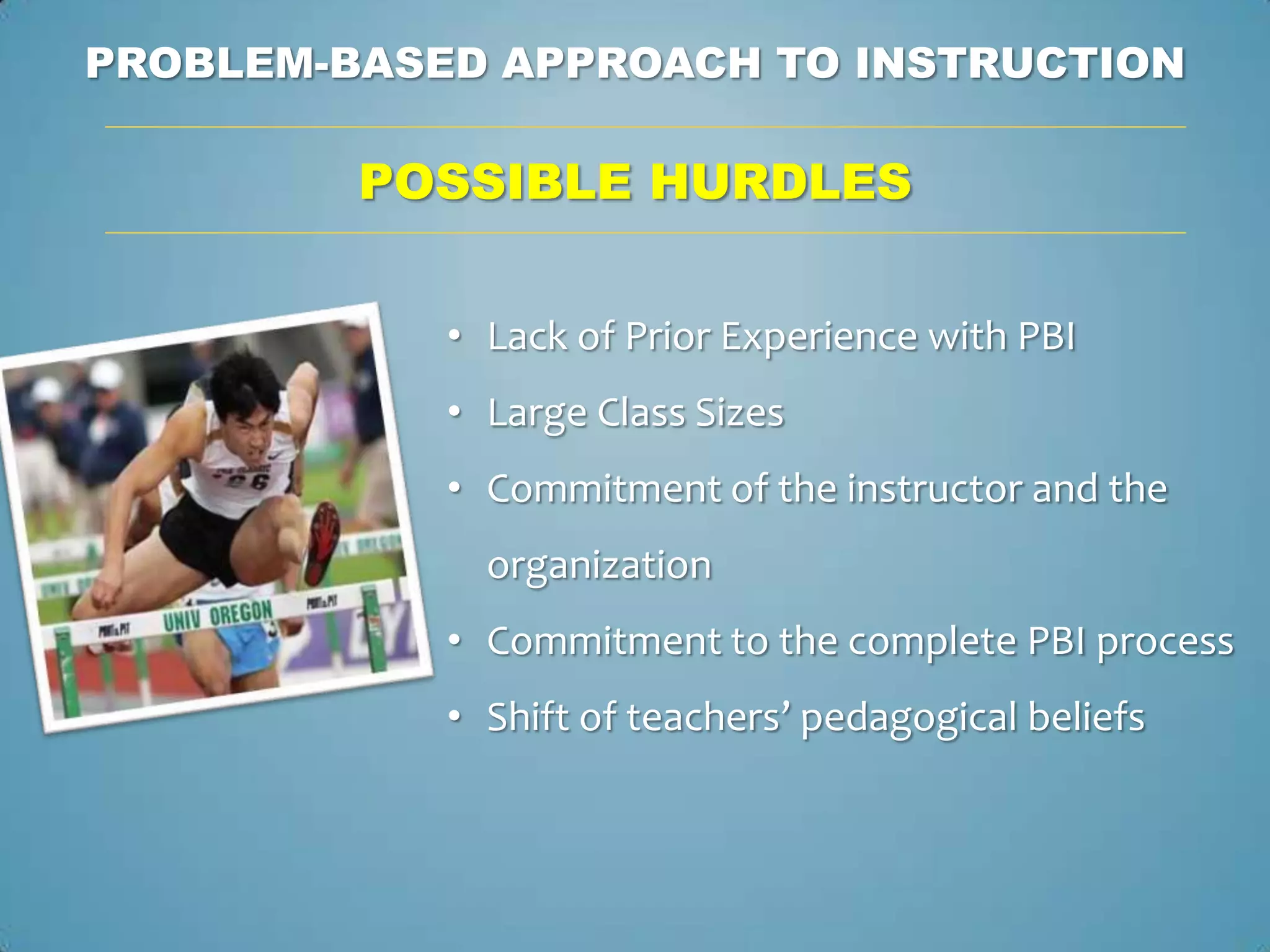PROBLEM-BASED APPROACH TO INSTRUCTION

         POSSIBLE HURDLES


            • Lack of Prior Experience with PBI
            • Large Class Sizes
            • Commitment of the instructor and the
              organization
            • Commitment to the complete PBI process
            • Shift of teachers’ pedagogical beliefs
 