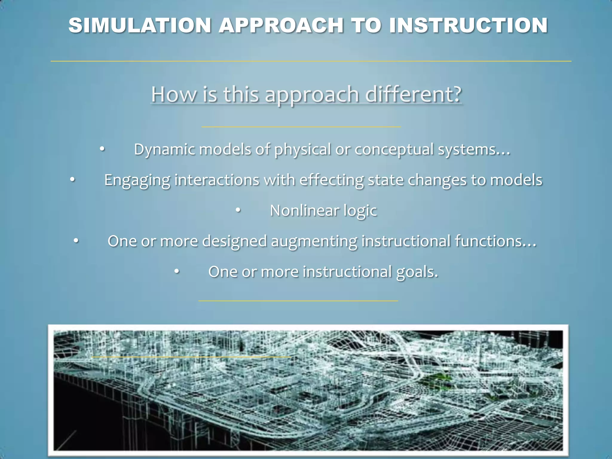 SIMULATION APPROACH TO INSTRUCTION


             How is this approach different?

    •      Dynamic models of physical or conceptual systems…
•   Engaging interactions with effecting state changes to models
                        •    Nonlinear logic
•       One or more designed augmenting instructional functions…
                •    One or more instructional goals.
 