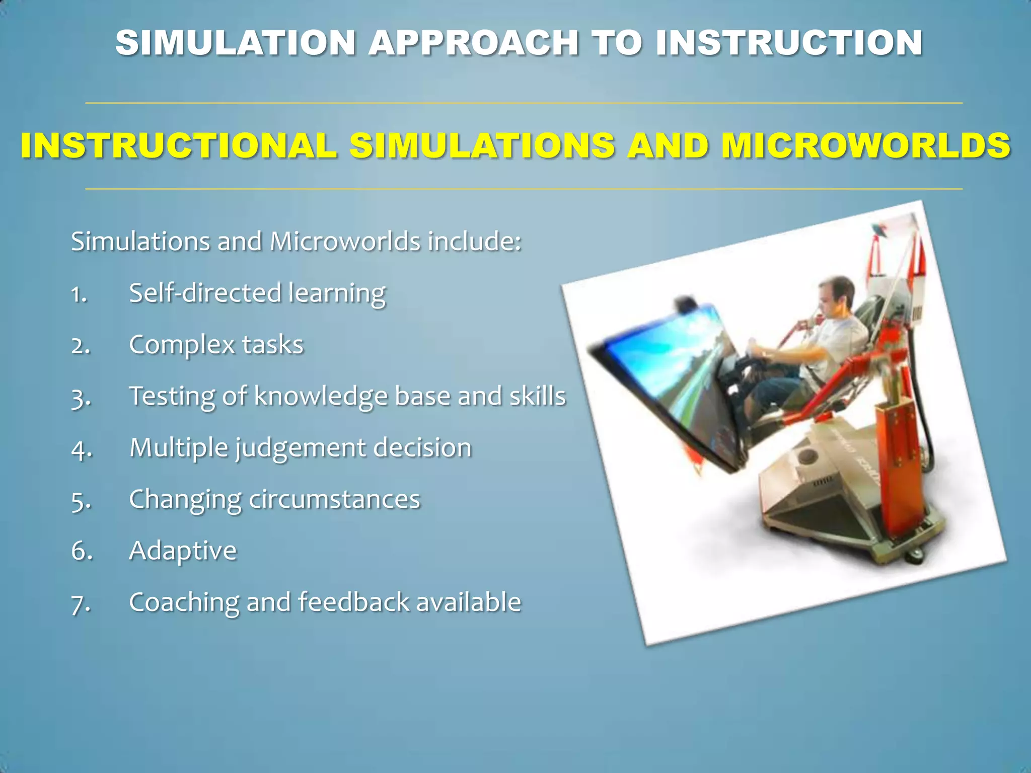 SIMULATION APPROACH TO INSTRUCTION

INSTRUCTIONAL SIMULATIONS AND MICROWORLDS

  Simulations and Microworlds include:
  1.   Self-directed learning
  2.   Complex tasks
  3.   Testing of knowledge base and skills
  4.   Multiple judgement decision
  5.   Changing circumstances
  6.   Adaptive
  7.   Coaching and feedback available
 