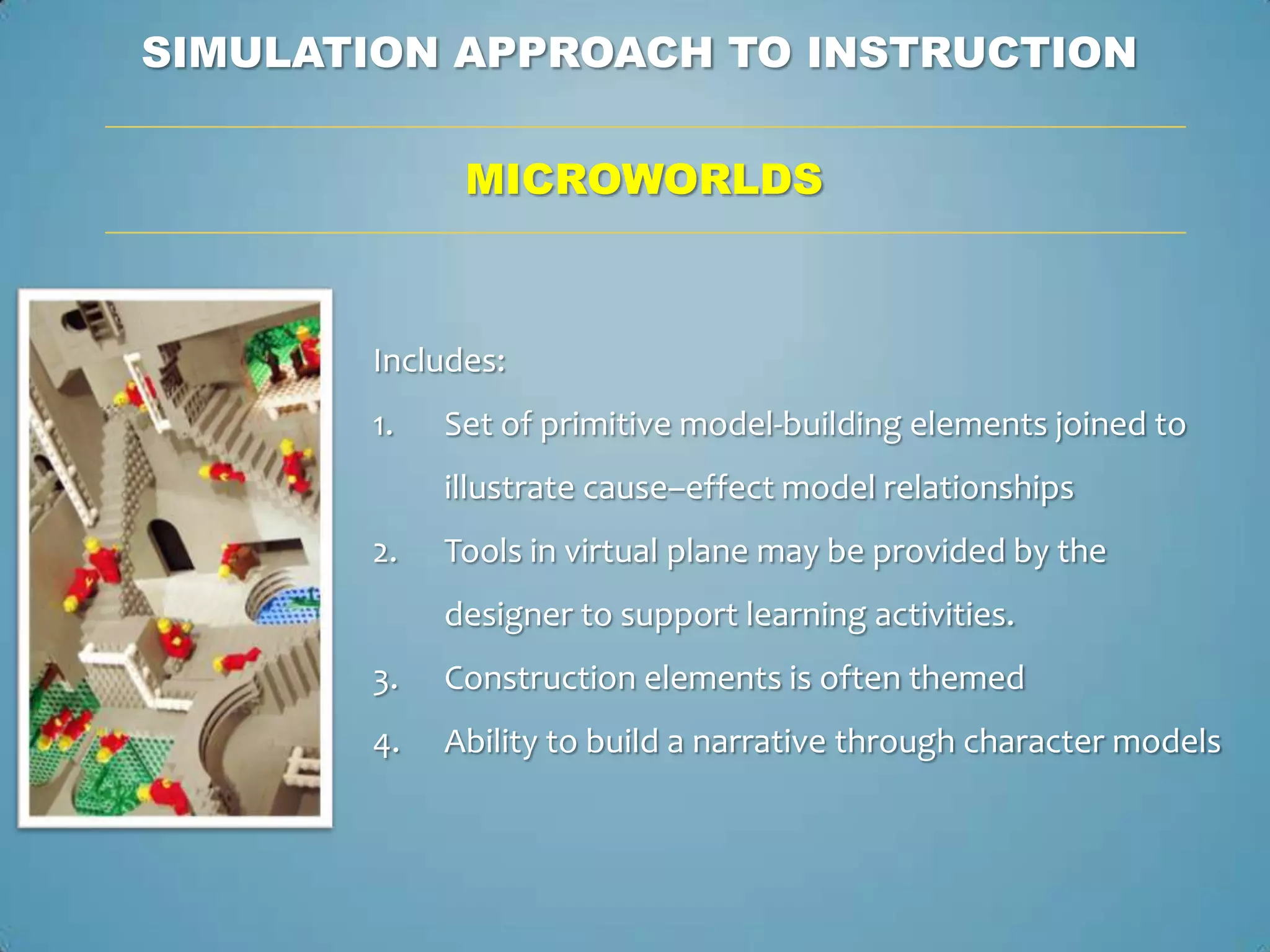 SIMULATION APPROACH TO INSTRUCTION

             MICROWORLDS



       Includes:
       1.   Set of primitive model-building elements joined to
            illustrate cause–effect model relationships
       2.   Tools in virtual plane may be provided by the
            designer to support learning activities.
       3.   Construction elements is often themed
       4.   Ability to build a narrative through character models
 