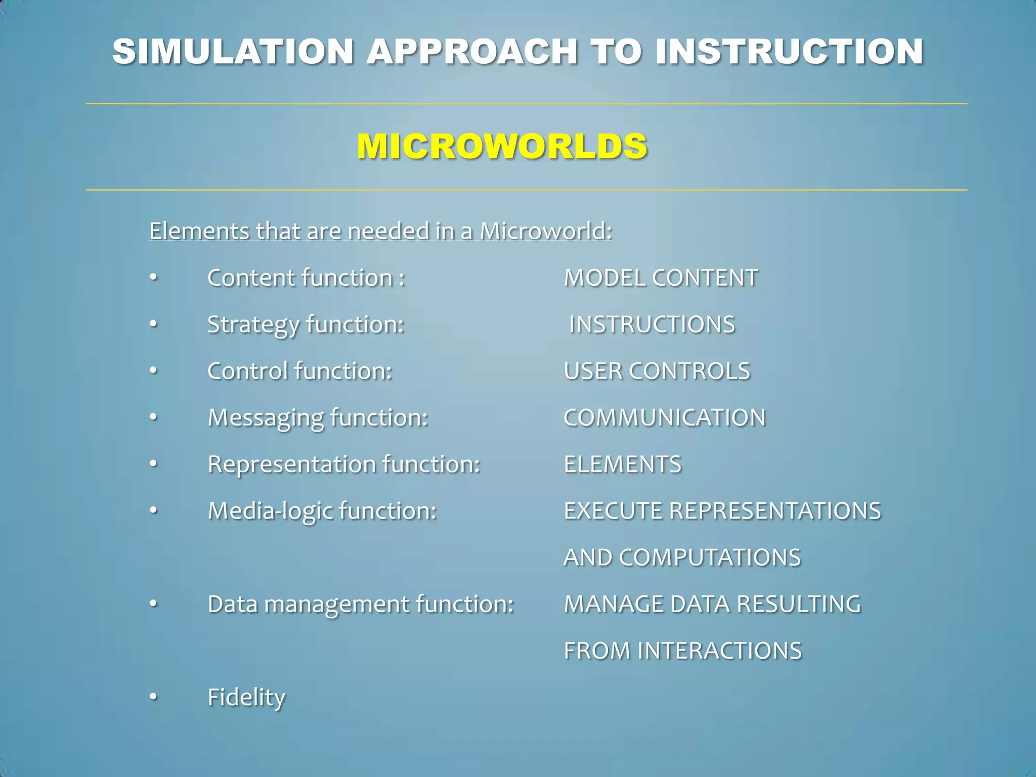 SIMULATION APPROACH TO INSTRUCTION

                   MICROWORLDS

 Elements that are needed in a Microworld:
 •    Content function :             MODEL CONTENT
 •    Strategy function:              INSTRUCTIONS
 •    Control function:              USER CONTROLS
 •    Messaging function:            COMMUNICATION
 •    Representation function:       ELEMENTS
 •    Media-logic function:          EXECUTE REPRESENTATIONS
                                     AND COMPUTATIONS
 •    Data management function:      MANAGE DATA RESULTING
                                     FROM INTERACTIONS
 •    Fidelity
 