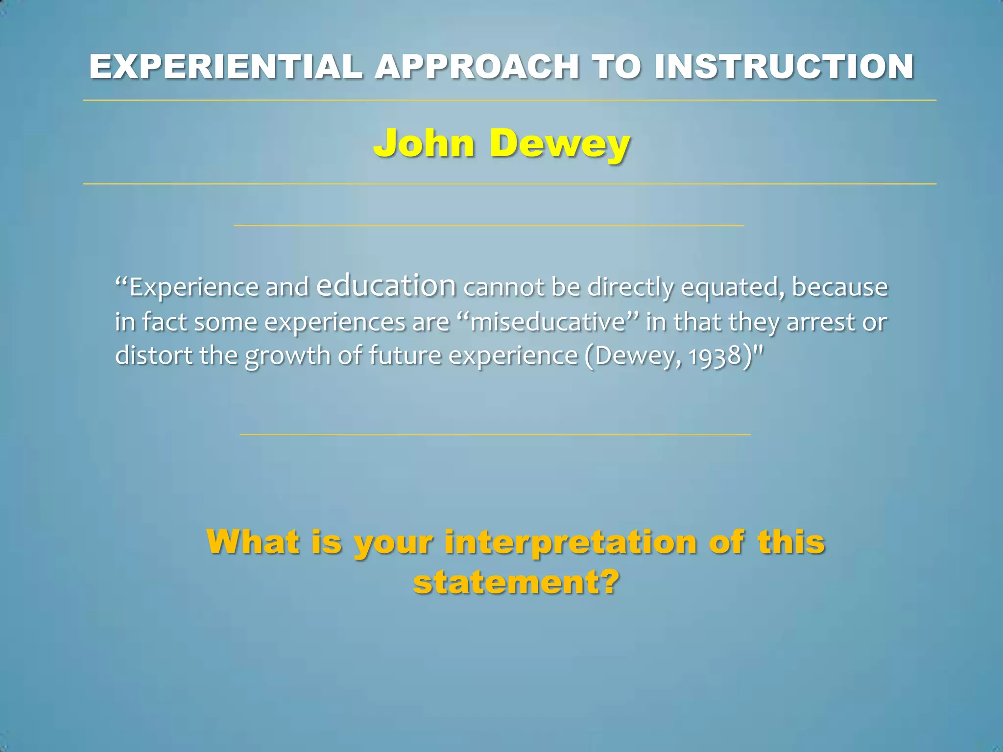 EXPERIENTIAL APPROACH TO INSTRUCTION

                       John Dewey


 “Experience and education cannot be directly equated, because
 in fact some experiences are “miseducative” in that they arrest or
 distort the growth of future experience (Dewey, 1938)"




        What is your interpretation of this
                   statement?
 