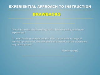 EXPERIENTIAL APPROACH TO INSTRUCTION

                     DRAWBACKS


 “not all experience leads to the growth of ever-widening and deeper
 experiences”

 “… even for those experiences that offer the potential to be good
 learning opportunities, the individual’s interpretation of the experience
 may be misguided.“

                                                 Merriam (1994)
 