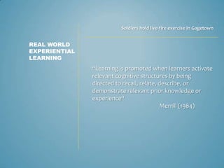 Soldiers hold live-fire exercise in Gagetown


REAL WORLD
EXPERIENTIAL
LEARNING
               “Learning is promoted when learners activate
               relevant cognitive structures by being
               directed to recall, relate, describe, or
               demonstrate relevant prior knowledge or
               experience“
                                            Merrill (1984)
 