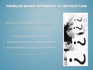 PROBLEM-BASED APPROACH TO INSTRUCTION




 How is this approach different?


     • facilitated problem solving
• organized around a complex problem
• does not have a single correct answer
 