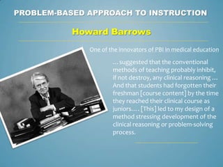 PROBLEM-BASED APPROACH TO INSTRUCTION

           Howard Barrows
              One of the innovators of PBI in medical education

                      …suggested that the conventional
                      methods of teaching probably inhibit,
                      if not destroy, any clinical reasoning …
                      And that students had forgotten their
                      freshman [course content] by the time
                      they reached their clinical course as
                      juniors…. [This] led to my design of a
                      method stressing development of the
                      clinical reasoning or problem-solving
                      process.
 