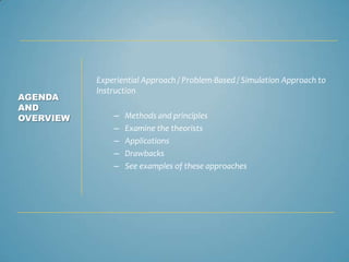 Experiential Approach / Problem-Based / Simulation Approach to
           Instruction
AGENDA
AND
OVERVIEW       –   Methods and principles
               –   Examine the theorists
               –   Applications
               –   Drawbacks
               –   See examples of these approaches
 