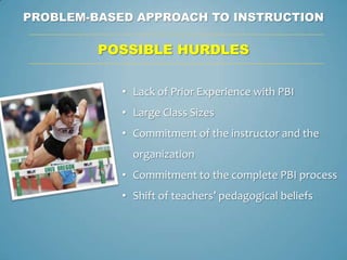 PROBLEM-BASED APPROACH TO INSTRUCTION

         POSSIBLE HURDLES


            • Lack of Prior Experience with PBI
            • Large Class Sizes
            • Commitment of the instructor and the
              organization
            • Commitment to the complete PBI process
            • Shift of teachers’ pedagogical beliefs
 