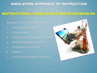SIMULATION APPROACH TO INSTRUCTION

INSTRUCTIONAL SIMULATIONS AND MICROWORLDS

  Simulations and Microworlds include:
  1.   Self-directed learning
  2.   Complex tasks
  3.   Testing of knowledge base and skills
  4.   Multiple judgement decision
  5.   Changing circumstances
  6.   Adaptive
  7.   Coaching and feedback available
 