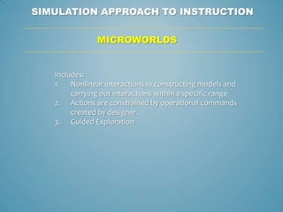 SIMULATION APPROACH TO INSTRUCTION

               MICROWORLDS


   Includes:
   1. Nonlinear interactions in constructing models and
        carrying out interactions within a specific range
   2. Actions are constrained by operational commands
        created by designer.
   3. Guided Exploration
 