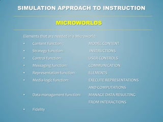 SIMULATION APPROACH TO INSTRUCTION

                   MICROWORLDS

 Elements that are needed in a Microworld:
 •    Content function :             MODEL CONTENT
 •    Strategy function:              INSTRUCTIONS
 •    Control function:              USER CONTROLS
 •    Messaging function:            COMMUNICATION
 •    Representation function:       ELEMENTS
 •    Media-logic function:          EXECUTE REPRESENTATIONS
                                     AND COMPUTATIONS
 •    Data management function:      MANAGE DATA RESULTING
                                     FROM INTERACTIONS
 •    Fidelity
 