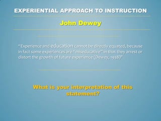 EXPERIENTIAL APPROACH TO INSTRUCTION

                       John Dewey


 “Experience and education cannot be directly equated, because
 in fact some experiences are “miseducative” in that they arrest or
 distort the growth of future experience (Dewey, 1938)"




        What is your interpretation of this
                   statement?
 