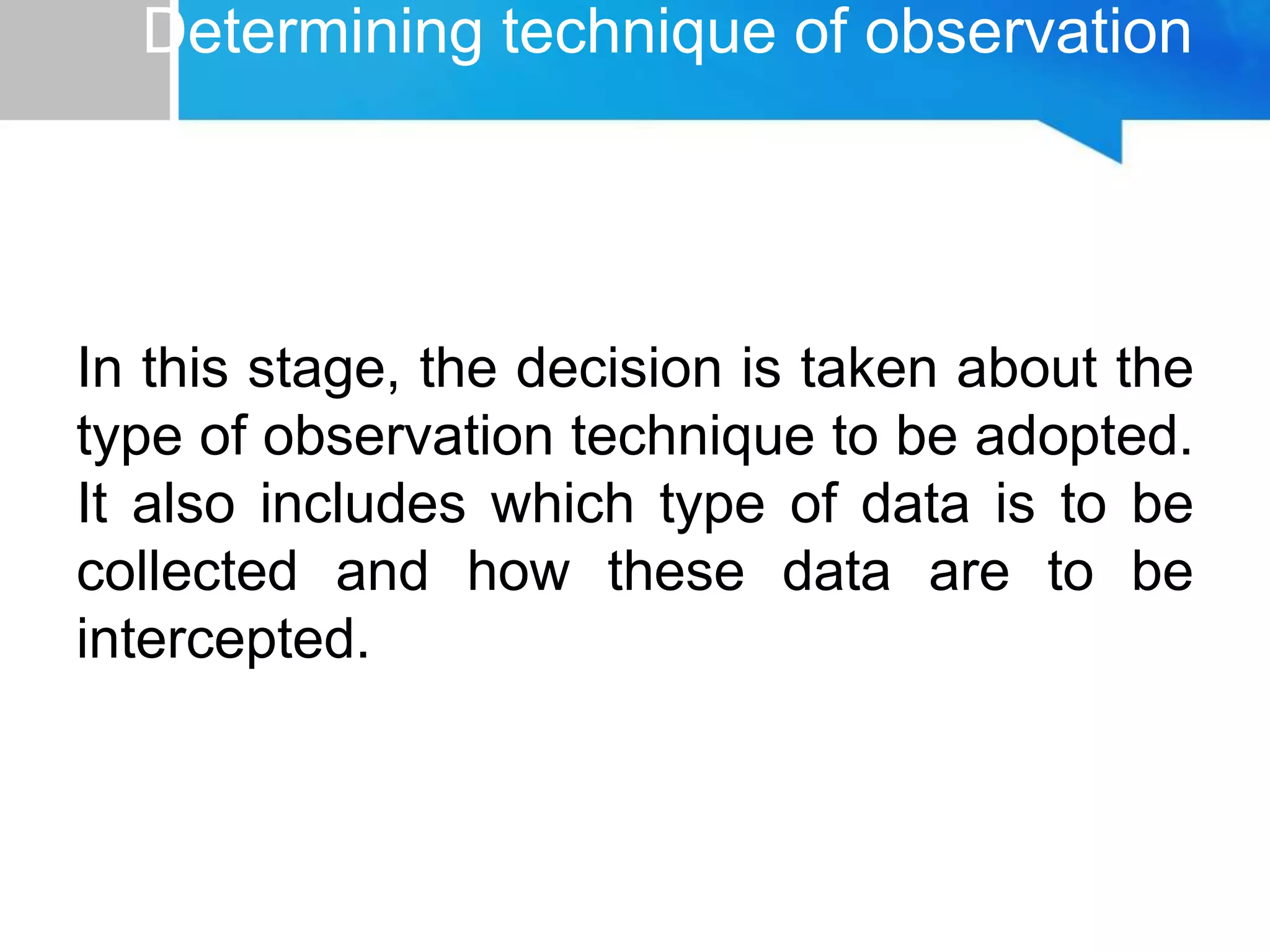 Determining technique of observation
In this stage, the decision is taken about the
type of observation technique to be adopted.
It also includes which type of data is to be
collected and how these data are to be
intercepted.
 