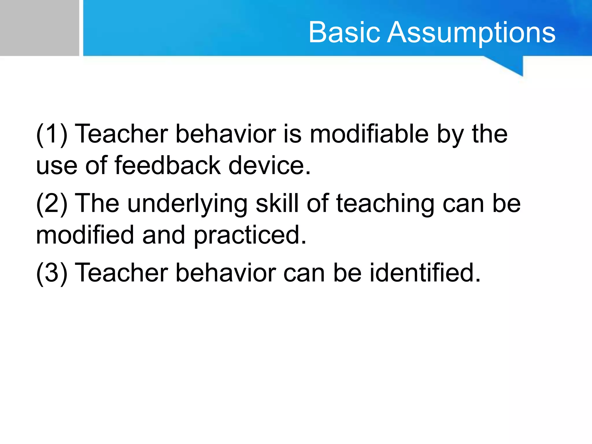 Basic Assumptions
(1) Teacher behavior is modifiable by the
use of feedback device.
(2) The underlying skill of teaching can be
modified and practiced.
(3) Teacher behavior can be identified.
 