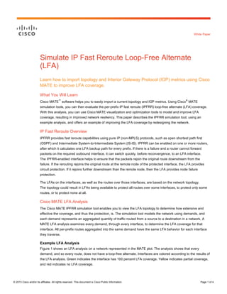 White Paper

Simulate IP Fast Reroute Loop-Free Alternate
(LFA)
Learn how to import topology and Interior Gateway Protocol (IGP) metrics using Cisco
MATE to improve LFA coverage.
What You Will Learn
™

®

Cisco MATE software helps you to easily import a current topology and IGP metrics. Using Cisco MATE
simulation tools, you can then evaluate the per-prefix IP fast reroute (IPFRR) loop-free alternate (LFA) coverage.
With this analysis, you can use Cisco MATE visualization and optimization tools to model and improve LFA
coverage, resulting in improved network resiliency. This paper describes the IPFRR simulation tool, using an
example analysis, and offers an example of improving the LFA coverage by redesigning the network.

IP Fast Reroute Overview
IPFRR provides fast reroute capabilities using pure IP (non-MPLS) protocols, such as open shortest path first
(OSPF) and Intermediate System-to-Intermediate System (IS-IS). IPFRR can be enabled on one or more routers,
after which it calculates one LFA backup path for every prefix. If there is a failure and a router cannot forward
packets on the required outbound interface, it can switch quickly, before reconvergence, to an LFA interface.
The IPFRR-enabled interface helps to ensure that the packets rejoin the original route downstream from the
failure. If the rerouting rejoins the original route at the remote node of the protected interface, the LFA provides
circuit protection. If it rejoins further downstream than the remote node, then the LFA provides node failure
protection.
The LFAs on the interfaces, as well as the routes over those interfaces, are based on the network topology.
The topology could result in LFAs being available to protect all routes over some interfaces, to protect only some
routes, or to protect none at all.

Cisco MATE LFA Analysis
The Cisco MATE IPFRR simulation tool enables you to view the LFA topology to determine how extensive and
effective the coverage, and thus the protection, is. The simulation tool models the network using demands, and
each demand represents an aggregated quantity of traffic routed from a source to a destination in a network. A
MATE LFA analysis examines every demand, through every interface, to determine the LFA coverage for that
interface. All per-prefix routes aggregated into the same demand have the same LFA behavior for each interface
they traverse.

Example LFA Analysis
Figure 1 shows an LFA analysis on a network represented in the MATE plot. The analysis shows that every
demand, and so every route, does not have a loop-free alternate. Interfaces are colored according to the results of
the LFA analysis. Green indicates the interface has 100 percent LFA coverage. Yellow indicates partial coverage,
and red indicates no LFA coverage.

© 2013 Cisco and/or its affiliates. All rights reserved. This document is Cisco Public Information.

Page 1 of 4

 
