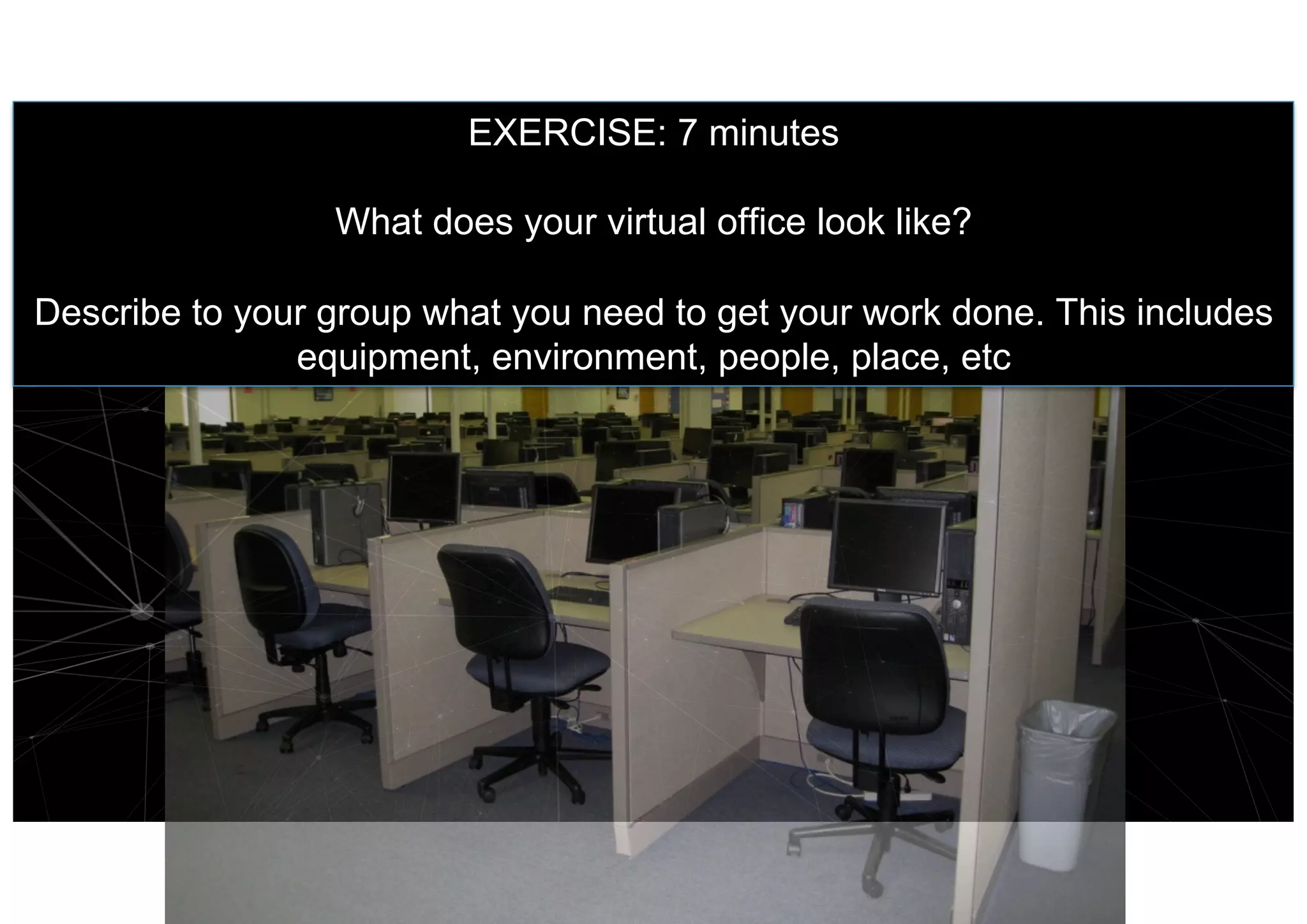 EXERCISE: 7 minutes
What does your virtual office look like?
Describe to your group what you need to get your work done. This includes
equipment, environment, people, place, etc