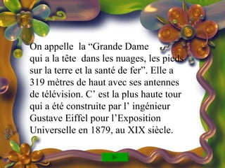 On appelle la “Grande Dame
qui a la tête dans les nuages, les pieds
sur la terre et la santé de fer”. Elle a
319 mètres de haut avec ses antennes
de télévision. C’ est la plus haute tour
qui a été construite par l’ ingénieur
Gustave Eiffel pour l’Exposition
Universelle en 1879, au XIX siècle.
 
