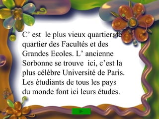 C’ est le plus vieux quartier, le
quartier des Facultés et des
Grandes Ecoles. L’ ancienne
Sorbonne se trouve ici, c’est la
plus célèbre Université de Paris.
Les étudiants de tous les pays
du monde font ici leurs études.
 
